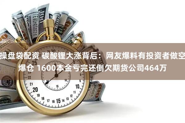 操盘袋配资 碳酸锂大涨背后：网友爆料有投资者做空爆仓 1600本金亏完还倒欠期货公司464万