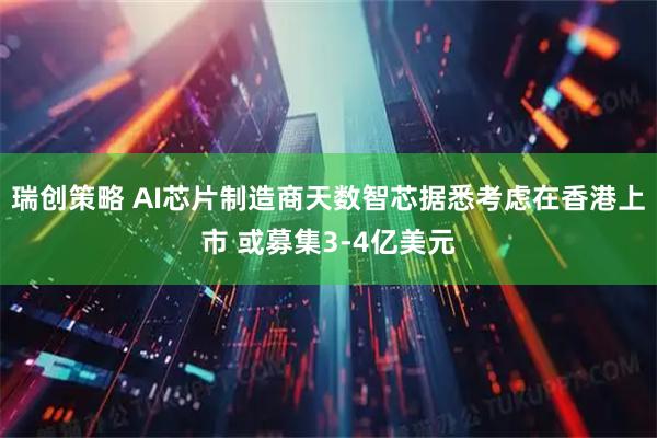 瑞创策略 AI芯片制造商天数智芯据悉考虑在香港上市 或募集3-4亿美元