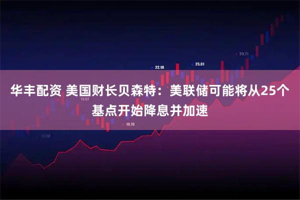 华丰配资 美国财长贝森特：美联储可能将从25个基点开始降息并加速