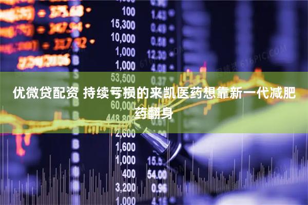 优微贷配资 持续亏损的来凯医药想靠新一代减肥药翻身