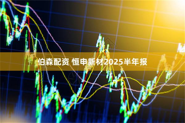 伯森配资 恒申新材2025半年报