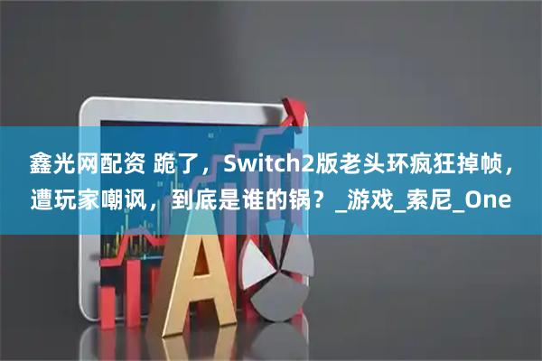 鑫光网配资 跪了，Switch2版老头环疯狂掉帧，遭玩家嘲讽，到底是谁的锅？_游戏_索尼_One