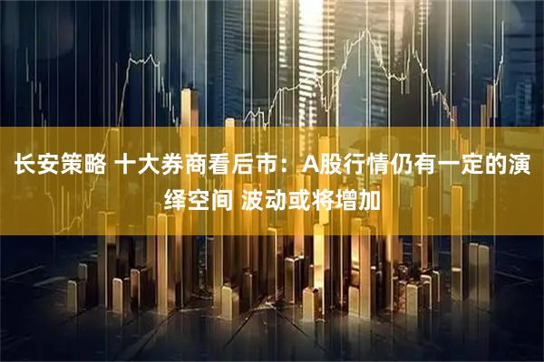长安策略 十大券商看后市：A股行情仍有一定的演绎空间 波动或将增加