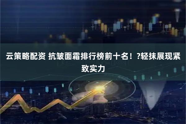 云策略配资 抗皱面霜排行榜前十名！?轻抹展现紧致实力