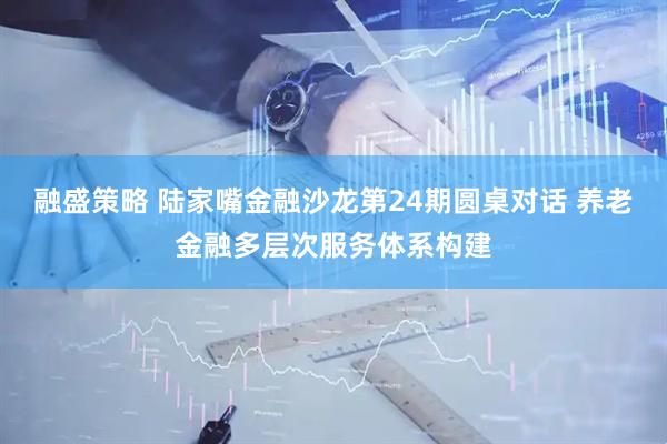融盛策略 陆家嘴金融沙龙第24期圆桌对话 养老金融多层次服务体系构建