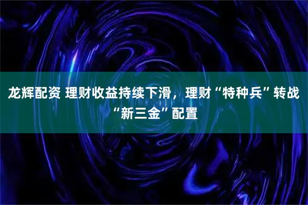 龙辉配资 理财收益持续下滑，理财“特种兵”转战“新三金”配置