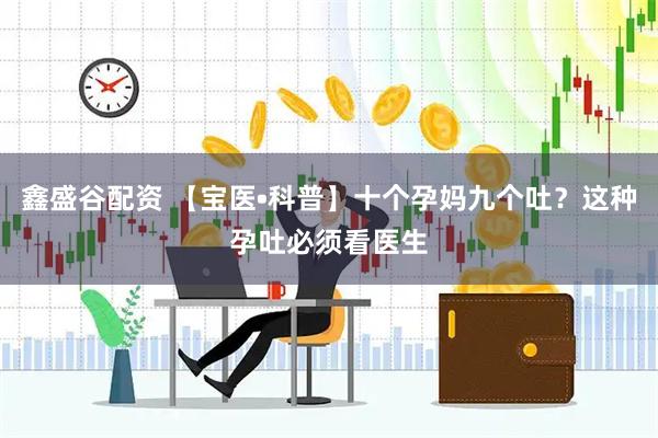 鑫盛谷配资 【宝医•科普】十个孕妈九个吐？这种孕吐必须看医生