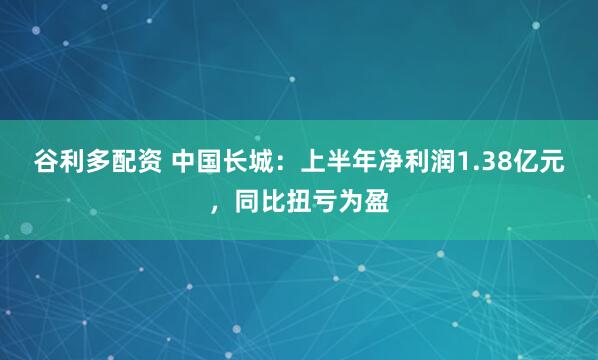 谷利多配资 中国长城：上半年净利润1.38亿元，同比扭亏为盈