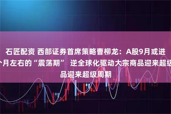 石匠配资 西部证券首席策略曹柳龙：A股9月或进入2个月左右的“震荡期”  逆全球化驱动大宗商品迎来超级周期