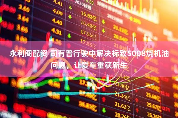 永利阁配资 司有普行驶中解决标致5008烧机油问题，让爱车重获新生