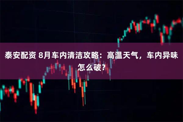 泰安配资 8月车内清洁攻略：高温天气，车内异味怎么破？
