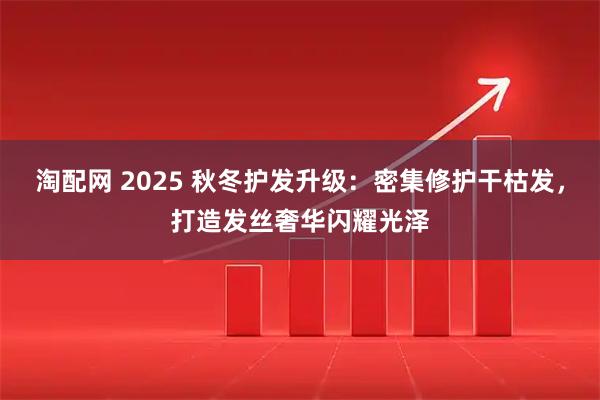 淘配网 2025 秋冬护发升级：密集修护干枯发，打造发丝奢华闪耀光泽