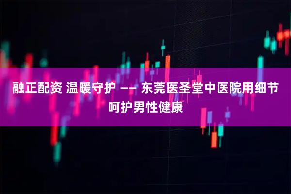 融正配资 温暖守护 —— 东莞医圣堂中医院用细节呵护男性健康