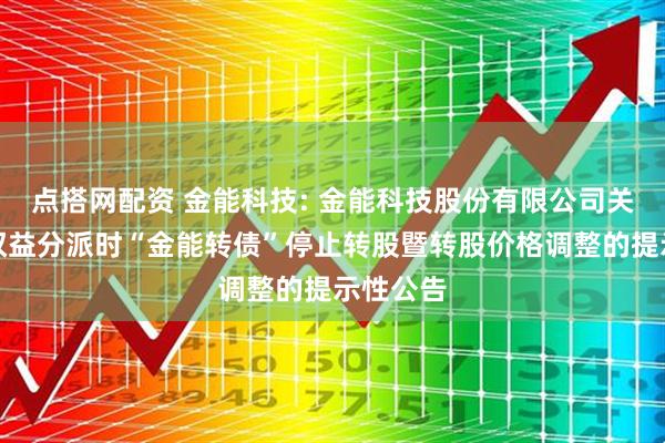 点搭网配资 金能科技: 金能科技股份有限公司关于实施权益分派时“金能转债”停止转股暨转股价格调整的提示性公告