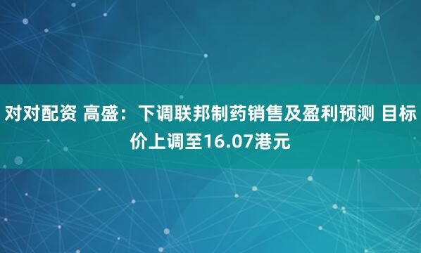 对对配资 高盛：下调联邦制药销售及盈利预测 目标价上调至16.07港元