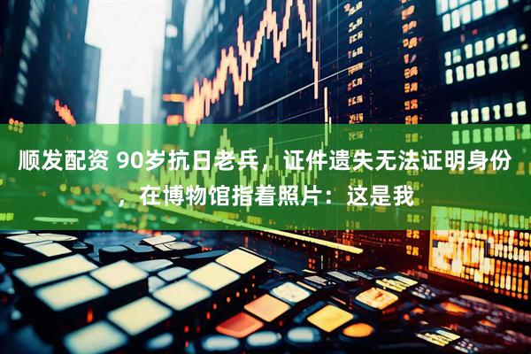 顺发配资 90岁抗日老兵，证件遗失无法证明身份，在博物馆指着照片：这是我
