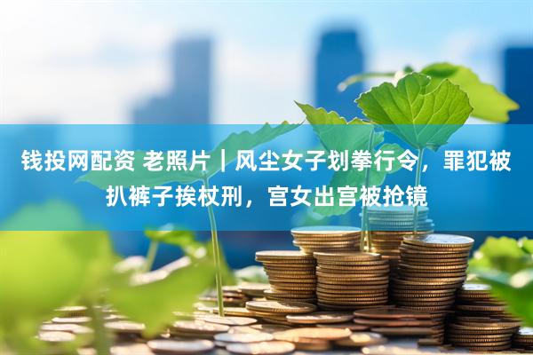 钱投网配资 老照片｜风尘女子划拳行令，罪犯被扒裤子挨杖刑，宫女出宫被抢镜