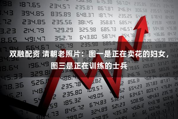 双融配资 清朝老照片：图一是正在卖花的妇女，图三是正在训练的士兵