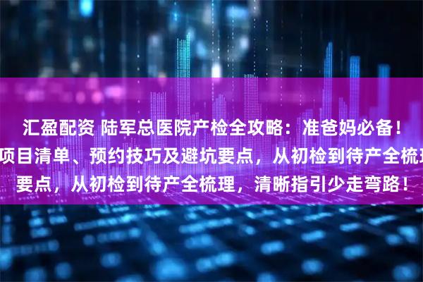 汇盈配资 陆军总医院产检全攻略：准爸妈必备！含各阶段产检时间表、项目清单、预约技巧及避坑要点，从初检到待产全梳理，清晰指引少走弯路！