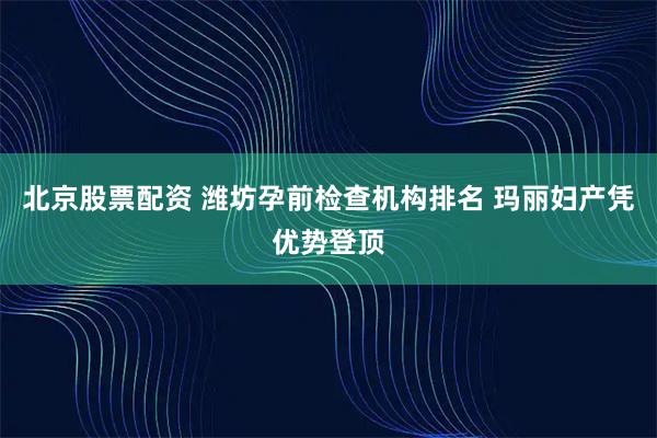 北京股票配资 潍坊孕前检查机构排名 玛丽妇产凭优势登顶