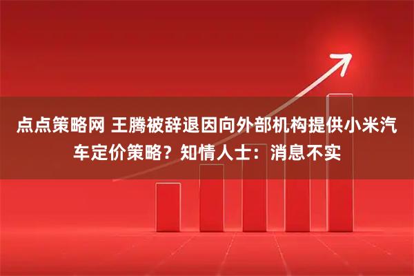 点点策略网 王腾被辞退因向外部机构提供小米汽车定价策略？知情人士：消息不实