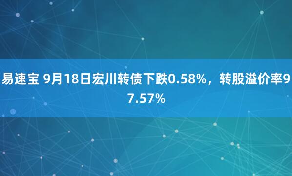 易速宝 9月18日宏川转债下跌0.58%，转股溢价率97.57%