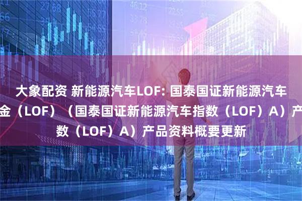 大象配资 新能源汽车LOF: 国泰国证新能源汽车指数证券投资基金（LOF）（国泰国证新能源汽车指数（LOF）A）产品资料概要更新
