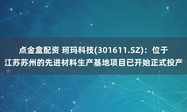 点金盒配资 珂玛科技(301611.SZ)：位于江苏苏州的先进材料生产基地项目已开始正式投产
