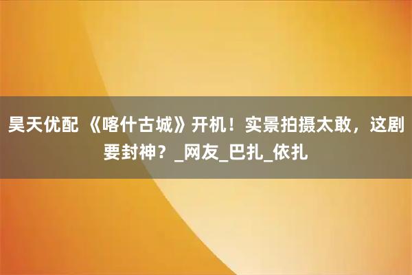 昊天优配 《喀什古城》开机！实景拍摄太敢，这剧要封神？_网友_巴扎_依扎