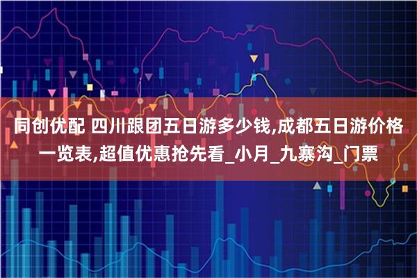 同创优配 四川跟团五日游多少钱,成都五日游价格一览表,超值优惠抢先看_小月_九寨沟_门票