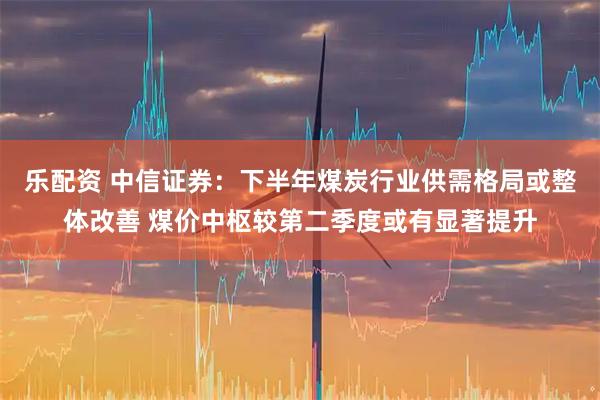 乐配资 中信证券：下半年煤炭行业供需格局或整体改善 煤价中枢较第二季度或有显著提升