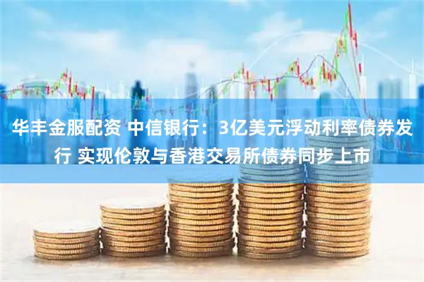 华丰金服配资 中信银行：3亿美元浮动利率债券发行 实现伦敦与香港交易所债券同步上市