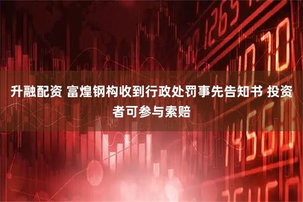 升融配资 富煌钢构收到行政处罚事先告知书 投资者可参与索赔